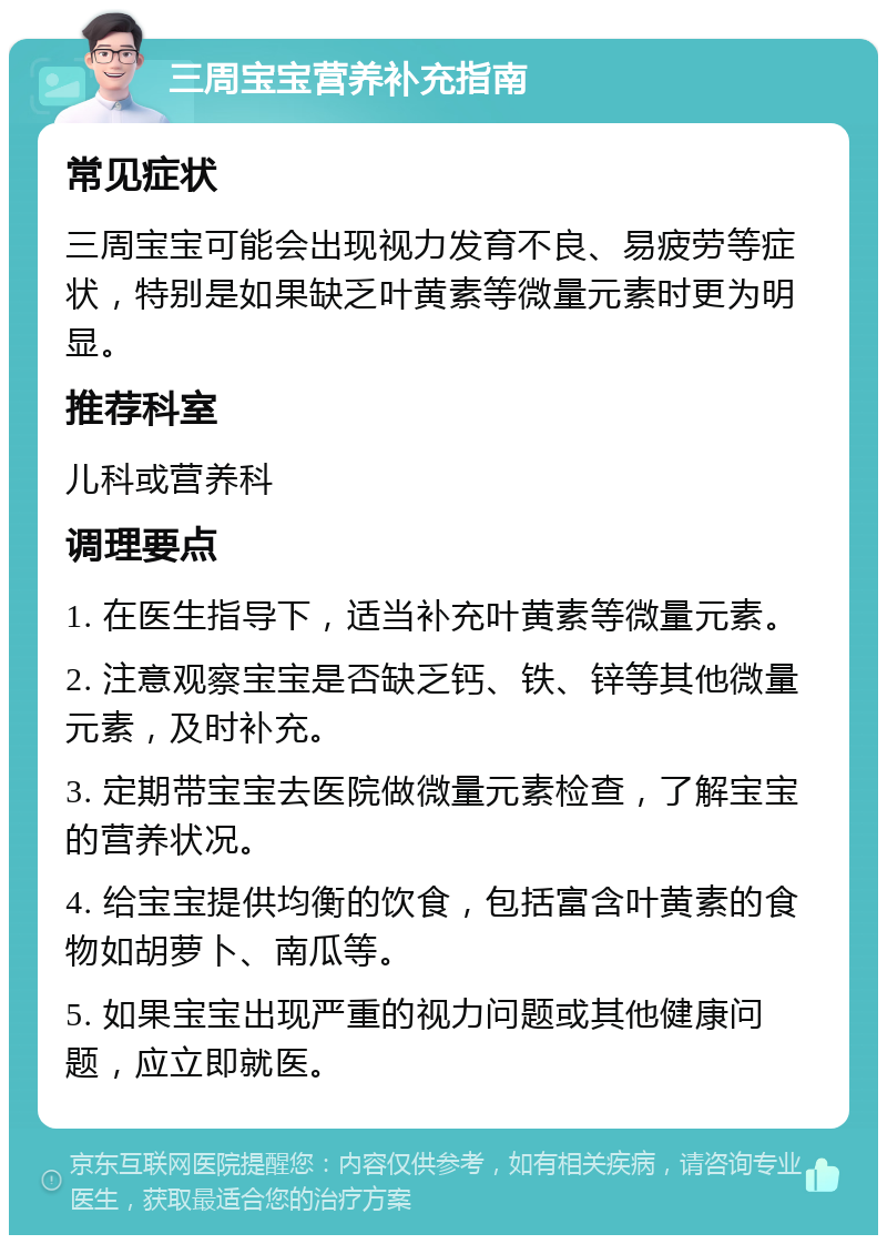 三周宝宝营养补充指南 常见症状 三周宝宝可能会出现视力发育不良、易疲劳等症状，特别是如果缺乏叶黄素等微量元素时更为明显。 推荐科室 儿科或营养科 调理要点 1. 在医生指导下，适当补充叶黄素等微量元素。 2. 注意观察宝宝是否缺乏钙、铁、锌等其他微量元素，及时补充。 3. 定期带宝宝去医院做微量元素检查，了解宝宝的营养状况。 4. 给宝宝提供均衡的饮食，包括富含叶黄素的食物如胡萝卜、南瓜等。 5. 如果宝宝出现严重的视力问题或其他健康问题，应立即就医。