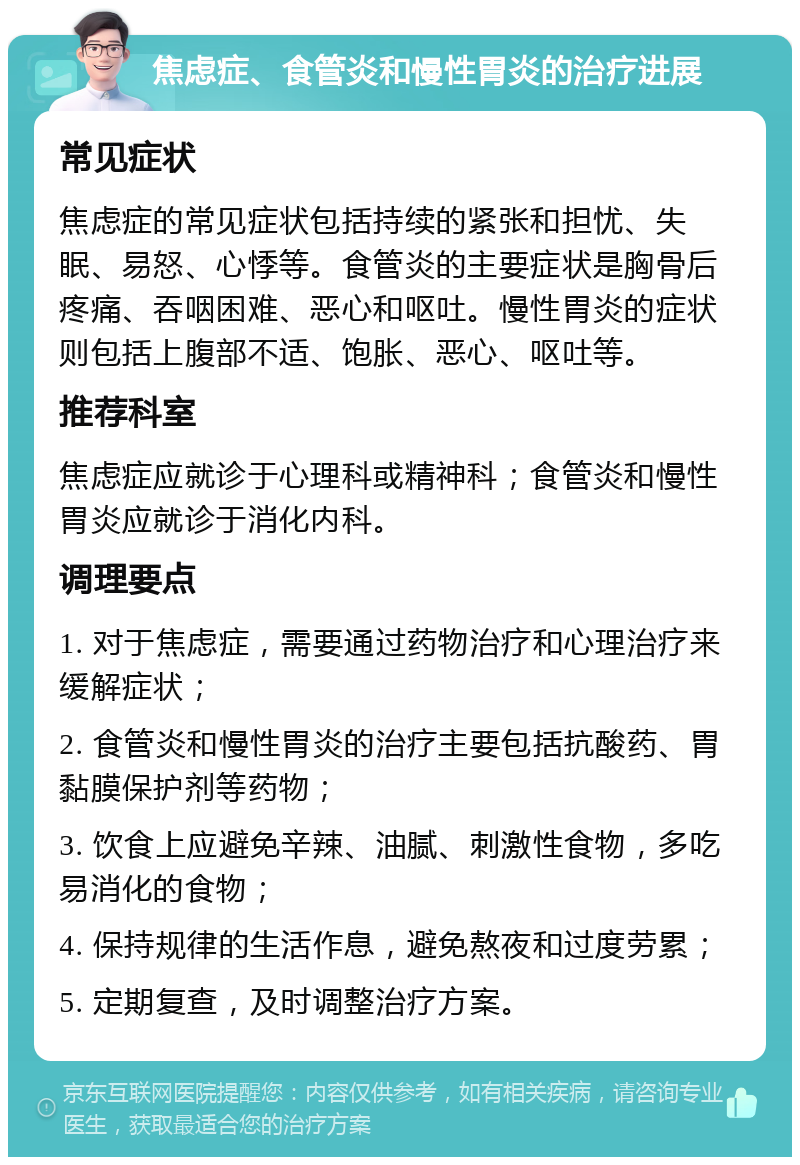 焦虑症、食管炎和慢性胃炎的治疗进展 常见症状 焦虑症的常见症状包括持续的紧张和担忧、失眠、易怒、心悸等。食管炎的主要症状是胸骨后疼痛、吞咽困难、恶心和呕吐。慢性胃炎的症状则包括上腹部不适、饱胀、恶心、呕吐等。 推荐科室 焦虑症应就诊于心理科或精神科；食管炎和慢性胃炎应就诊于消化内科。 调理要点 1. 对于焦虑症，需要通过药物治疗和心理治疗来缓解症状； 2. 食管炎和慢性胃炎的治疗主要包括抗酸药、胃黏膜保护剂等药物； 3. 饮食上应避免辛辣、油腻、刺激性食物，多吃易消化的食物； 4. 保持规律的生活作息，避免熬夜和过度劳累； 5. 定期复查，及时调整治疗方案。