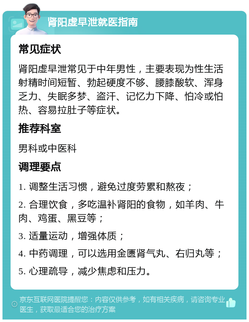 肾阳虚早泄就医指南 常见症状 肾阳虚早泄常见于中年男性，主要表现为性生活射精时间短暂、勃起硬度不够、腰膝酸软、浑身乏力、失眠多梦、盗汗、记忆力下降、怕冷或怕热、容易拉肚子等症状。 推荐科室 男科或中医科 调理要点 1. 调整生活习惯，避免过度劳累和熬夜； 2. 合理饮食，多吃温补肾阳的食物，如羊肉、牛肉、鸡蛋、黑豆等； 3. 适量运动，增强体质； 4. 中药调理，可以选用金匮肾气丸、右归丸等； 5. 心理疏导，减少焦虑和压力。