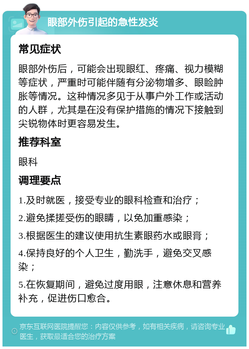 眼部外伤引起的急性发炎 常见症状 眼部外伤后，可能会出现眼红、疼痛、视力模糊等症状，严重时可能伴随有分泌物增多、眼睑肿胀等情况。这种情况多见于从事户外工作或活动的人群，尤其是在没有保护措施的情况下接触到尖锐物体时更容易发生。 推荐科室 眼科 调理要点 1.及时就医，接受专业的眼科检查和治疗； 2.避免揉搓受伤的眼睛，以免加重感染； 3.根据医生的建议使用抗生素眼药水或眼膏； 4.保持良好的个人卫生，勤洗手，避免交叉感染； 5.在恢复期间，避免过度用眼，注意休息和营养补充，促进伤口愈合。