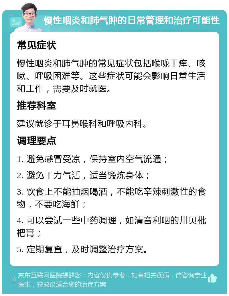 慢性咽炎和肺气肿的日常管理和治疗可能性 常见症状 慢性咽炎和肺气肿的常见症状包括喉咙干痒、咳嗽、呼吸困难等。这些症状可能会影响日常生活和工作，需要及时就医。 推荐科室 建议就诊于耳鼻喉科和呼吸内科。 调理要点 1. 避免感冒受凉，保持室内空气流通； 2. 避免干力气活，适当锻炼身体； 3. 饮食上不能抽烟喝酒，不能吃辛辣刺激性的食物，不要吃海鲜； 4. 可以尝试一些中药调理，如清音利咽的川贝枇杷膏； 5. 定期复查，及时调整治疗方案。