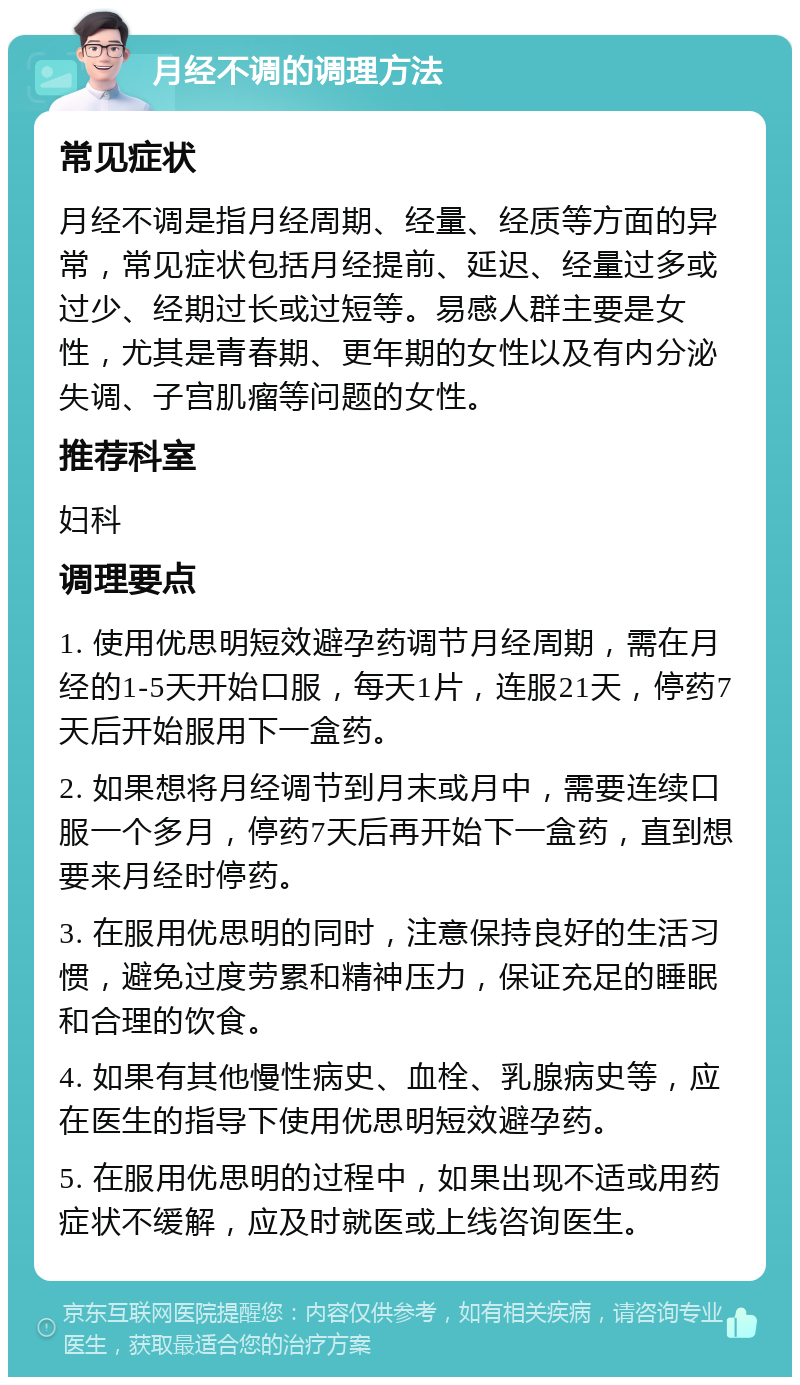 月经不调的调理方法 常见症状 月经不调是指月经周期、经量、经质等方面的异常，常见症状包括月经提前、延迟、经量过多或过少、经期过长或过短等。易感人群主要是女性，尤其是青春期、更年期的女性以及有内分泌失调、子宫肌瘤等问题的女性。 推荐科室 妇科 调理要点 1. 使用优思明短效避孕药调节月经周期，需在月经的1-5天开始口服，每天1片，连服21天，停药7天后开始服用下一盒药。 2. 如果想将月经调节到月末或月中，需要连续口服一个多月，停药7天后再开始下一盒药，直到想要来月经时停药。 3. 在服用优思明的同时，注意保持良好的生活习惯，避免过度劳累和精神压力，保证充足的睡眠和合理的饮食。 4. 如果有其他慢性病史、血栓、乳腺病史等，应在医生的指导下使用优思明短效避孕药。 5. 在服用优思明的过程中，如果出现不适或用药症状不缓解，应及时就医或上线咨询医生。