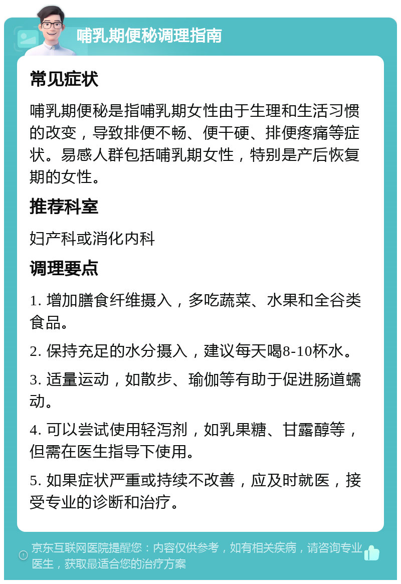 哺乳期便秘调理指南 常见症状 哺乳期便秘是指哺乳期女性由于生理和生活习惯的改变，导致排便不畅、便干硬、排便疼痛等症状。易感人群包括哺乳期女性，特别是产后恢复期的女性。 推荐科室 妇产科或消化内科 调理要点 1. 增加膳食纤维摄入，多吃蔬菜、水果和全谷类食品。 2. 保持充足的水分摄入，建议每天喝8-10杯水。 3. 适量运动，如散步、瑜伽等有助于促进肠道蠕动。 4. 可以尝试使用轻泻剂，如乳果糖、甘露醇等，但需在医生指导下使用。 5. 如果症状严重或持续不改善，应及时就医，接受专业的诊断和治疗。