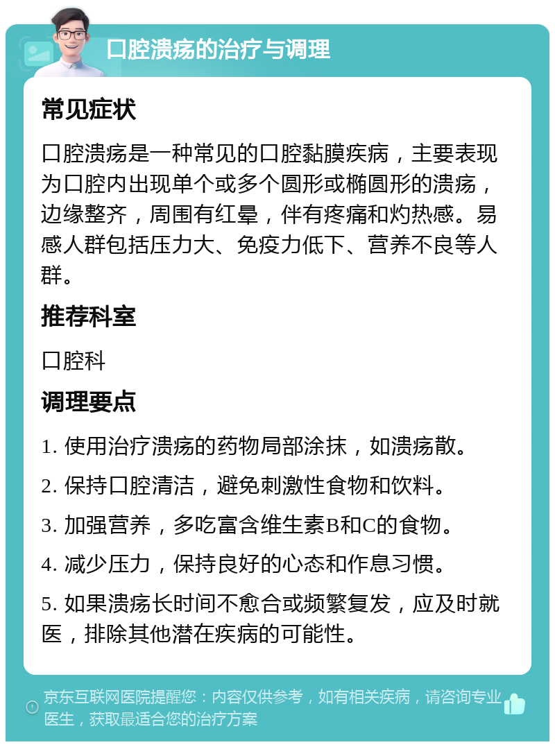 口腔溃疡的治疗与调理 常见症状 口腔溃疡是一种常见的口腔黏膜疾病，主要表现为口腔内出现单个或多个圆形或椭圆形的溃疡，边缘整齐，周围有红晕，伴有疼痛和灼热感。易感人群包括压力大、免疫力低下、营养不良等人群。 推荐科室 口腔科 调理要点 1. 使用治疗溃疡的药物局部涂抹，如溃疡散。 2. 保持口腔清洁，避免刺激性食物和饮料。 3. 加强营养，多吃富含维生素B和C的食物。 4. 减少压力，保持良好的心态和作息习惯。 5. 如果溃疡长时间不愈合或频繁复发，应及时就医，排除其他潜在疾病的可能性。