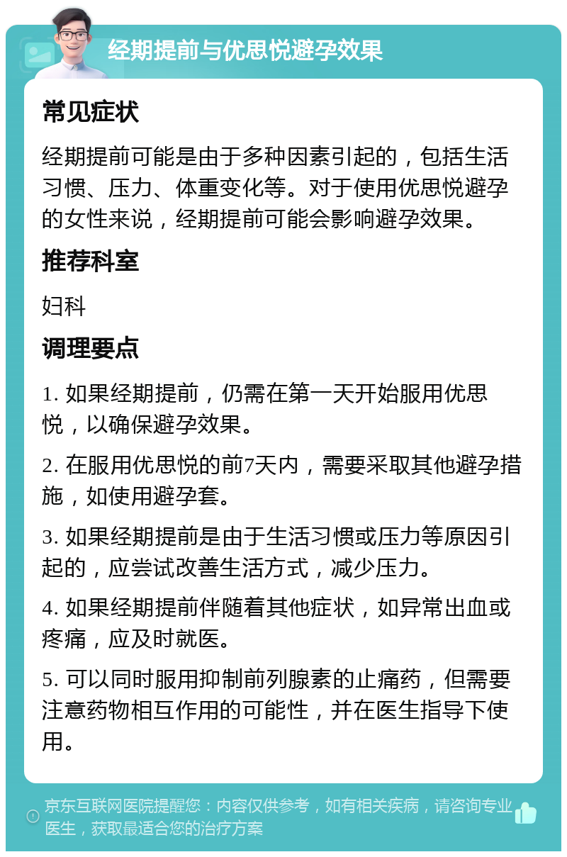 经期提前与优思悦避孕效果 常见症状 经期提前可能是由于多种因素引起的，包括生活习惯、压力、体重变化等。对于使用优思悦避孕的女性来说，经期提前可能会影响避孕效果。 推荐科室 妇科 调理要点 1. 如果经期提前，仍需在第一天开始服用优思悦，以确保避孕效果。 2. 在服用优思悦的前7天内，需要采取其他避孕措施，如使用避孕套。 3. 如果经期提前是由于生活习惯或压力等原因引起的，应尝试改善生活方式，减少压力。 4. 如果经期提前伴随着其他症状，如异常出血或疼痛，应及时就医。 5. 可以同时服用抑制前列腺素的止痛药，但需要注意药物相互作用的可能性，并在医生指导下使用。