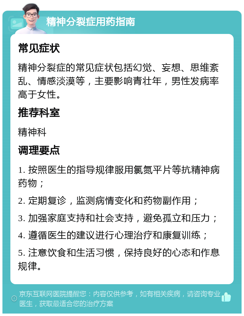 精神分裂症用药指南 常见症状 精神分裂症的常见症状包括幻觉、妄想、思维紊乱、情感淡漠等，主要影响青壮年，男性发病率高于女性。 推荐科室 精神科 调理要点 1. 按照医生的指导规律服用氯氮平片等抗精神病药物； 2. 定期复诊，监测病情变化和药物副作用； 3. 加强家庭支持和社会支持，避免孤立和压力； 4. 遵循医生的建议进行心理治疗和康复训练； 5. 注意饮食和生活习惯，保持良好的心态和作息规律。