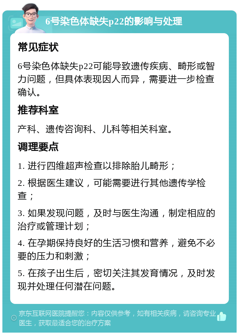 6号染色体缺失p22的影响与处理 常见症状 6号染色体缺失p22可能导致遗传疾病、畸形或智力问题，但具体表现因人而异，需要进一步检查确认。 推荐科室 产科、遗传咨询科、儿科等相关科室。 调理要点 1. 进行四维超声检查以排除胎儿畸形； 2. 根据医生建议，可能需要进行其他遗传学检查； 3. 如果发现问题，及时与医生沟通，制定相应的治疗或管理计划； 4. 在孕期保持良好的生活习惯和营养，避免不必要的压力和刺激； 5. 在孩子出生后，密切关注其发育情况，及时发现并处理任何潜在问题。