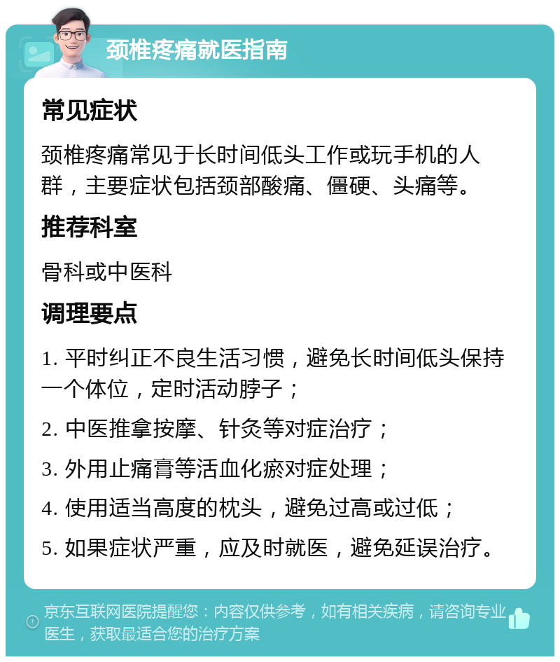 颈椎疼痛就医指南 常见症状 颈椎疼痛常见于长时间低头工作或玩手机的人群，主要症状包括颈部酸痛、僵硬、头痛等。 推荐科室 骨科或中医科 调理要点 1. 平时纠正不良生活习惯，避免长时间低头保持一个体位，定时活动脖子； 2. 中医推拿按摩、针灸等对症治疗； 3. 外用止痛膏等活血化瘀对症处理； 4. 使用适当高度的枕头，避免过高或过低； 5. 如果症状严重，应及时就医，避免延误治疗。