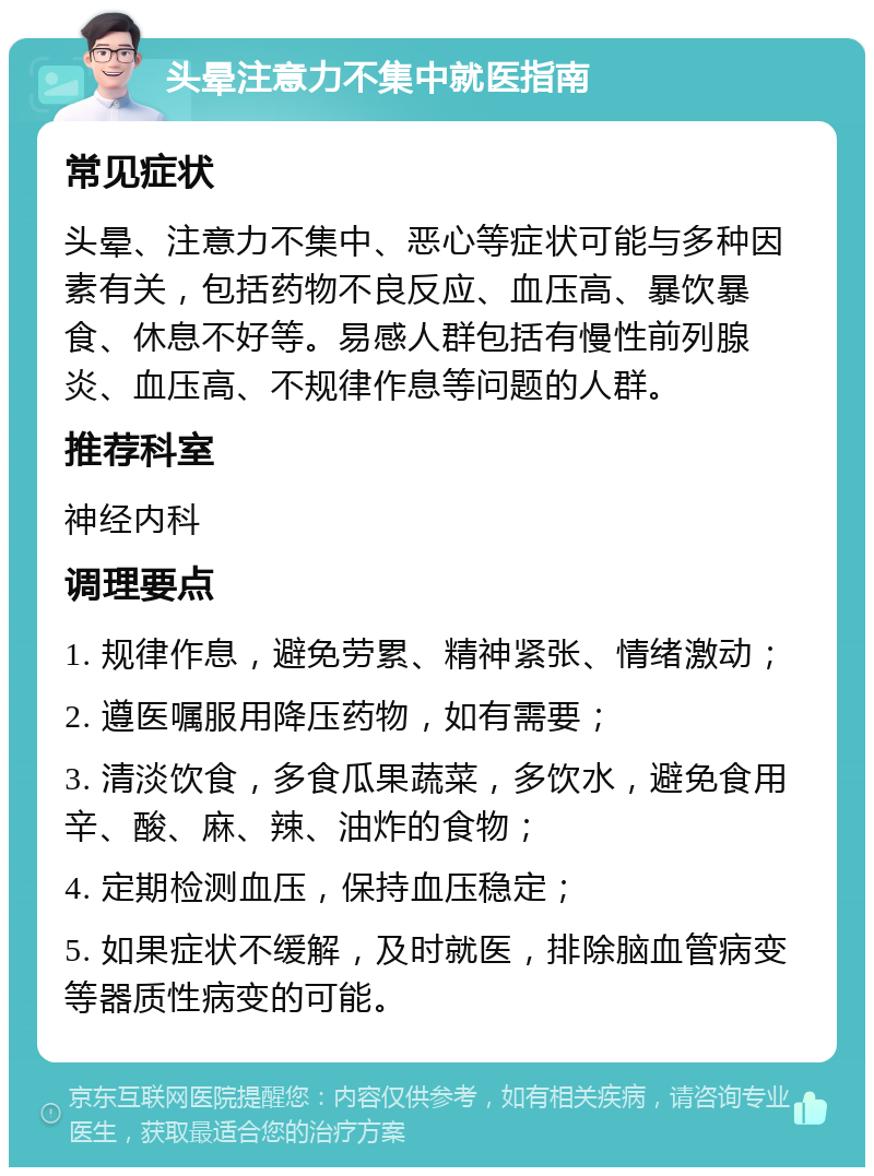 头晕注意力不集中就医指南 常见症状 头晕、注意力不集中、恶心等症状可能与多种因素有关，包括药物不良反应、血压高、暴饮暴食、休息不好等。易感人群包括有慢性前列腺炎、血压高、不规律作息等问题的人群。 推荐科室 神经内科 调理要点 1. 规律作息，避免劳累、精神紧张、情绪激动； 2. 遵医嘱服用降压药物，如有需要； 3. 清淡饮食，多食瓜果蔬菜，多饮水，避免食用辛、酸、麻、辣、油炸的食物； 4. 定期检测血压，保持血压稳定； 5. 如果症状不缓解，及时就医，排除脑血管病变等器质性病变的可能。