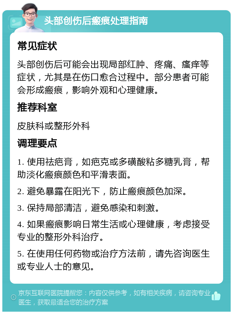 头部创伤后瘢痕处理指南 常见症状 头部创伤后可能会出现局部红肿、疼痛、瘙痒等症状，尤其是在伤口愈合过程中。部分患者可能会形成瘢痕，影响外观和心理健康。 推荐科室 皮肤科或整形外科 调理要点 1. 使用祛疤膏，如疤克或多磺酸粘多糖乳膏，帮助淡化瘢痕颜色和平滑表面。 2. 避免暴露在阳光下，防止瘢痕颜色加深。 3. 保持局部清洁，避免感染和刺激。 4. 如果瘢痕影响日常生活或心理健康，考虑接受专业的整形外科治疗。 5. 在使用任何药物或治疗方法前，请先咨询医生或专业人士的意见。