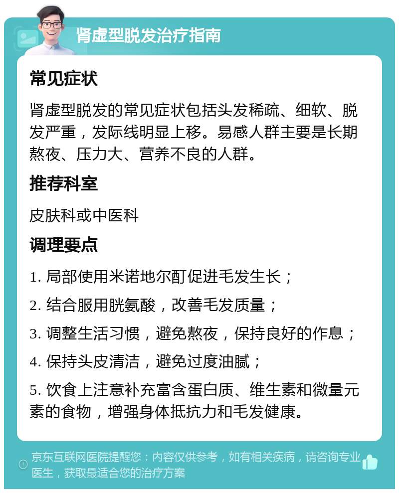 肾虚型脱发治疗指南 常见症状 肾虚型脱发的常见症状包括头发稀疏、细软、脱发严重，发际线明显上移。易感人群主要是长期熬夜、压力大、营养不良的人群。 推荐科室 皮肤科或中医科 调理要点 1. 局部使用米诺地尔酊促进毛发生长； 2. 结合服用胱氨酸，改善毛发质量； 3. 调整生活习惯，避免熬夜，保持良好的作息； 4. 保持头皮清洁，避免过度油腻； 5. 饮食上注意补充富含蛋白质、维生素和微量元素的食物，增强身体抵抗力和毛发健康。