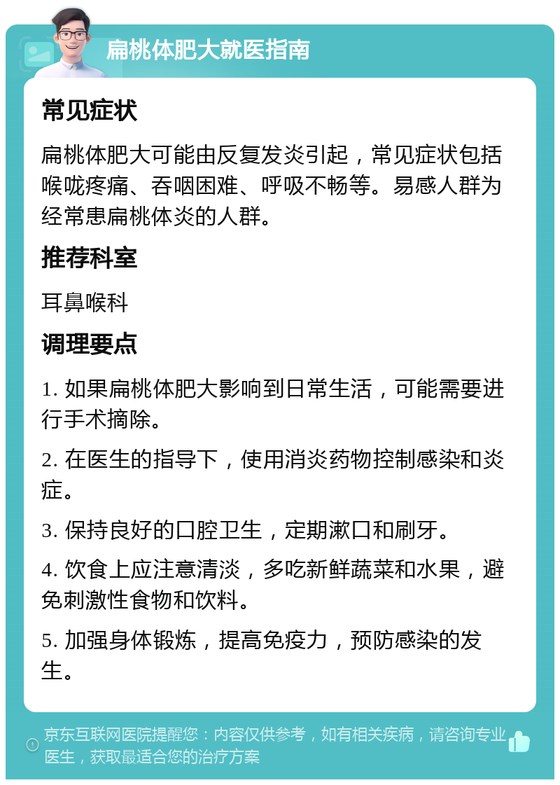 扁桃体肥大就医指南 常见症状 扁桃体肥大可能由反复发炎引起，常见症状包括喉咙疼痛、吞咽困难、呼吸不畅等。易感人群为经常患扁桃体炎的人群。 推荐科室 耳鼻喉科 调理要点 1. 如果扁桃体肥大影响到日常生活，可能需要进行手术摘除。 2. 在医生的指导下，使用消炎药物控制感染和炎症。 3. 保持良好的口腔卫生，定期漱口和刷牙。 4. 饮食上应注意清淡，多吃新鲜蔬菜和水果，避免刺激性食物和饮料。 5. 加强身体锻炼，提高免疫力，预防感染的发生。