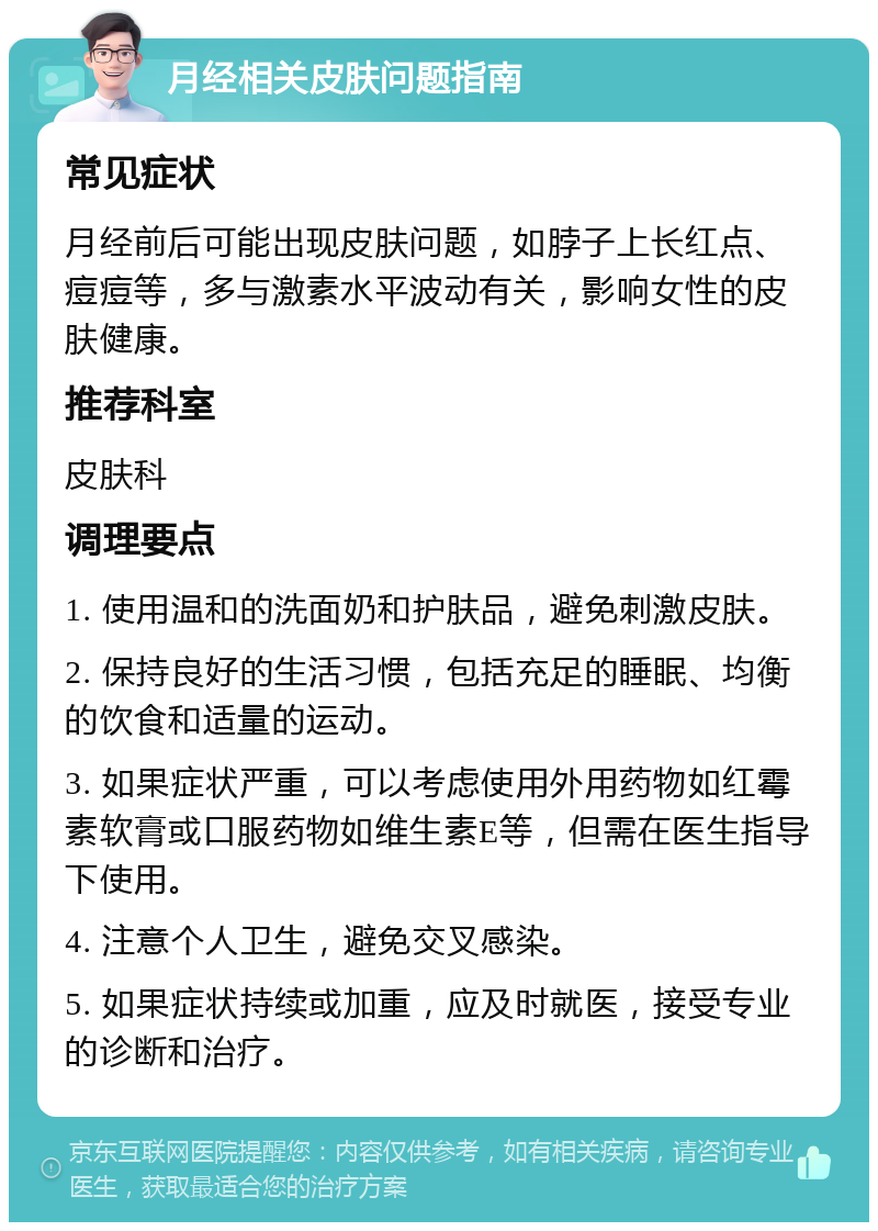 月经相关皮肤问题指南 常见症状 月经前后可能出现皮肤问题，如脖子上长红点、痘痘等，多与激素水平波动有关，影响女性的皮肤健康。 推荐科室 皮肤科 调理要点 1. 使用温和的洗面奶和护肤品，避免刺激皮肤。 2. 保持良好的生活习惯，包括充足的睡眠、均衡的饮食和适量的运动。 3. 如果症状严重，可以考虑使用外用药物如红霉素软膏或口服药物如维生素E等，但需在医生指导下使用。 4. 注意个人卫生，避免交叉感染。 5. 如果症状持续或加重，应及时就医，接受专业的诊断和治疗。