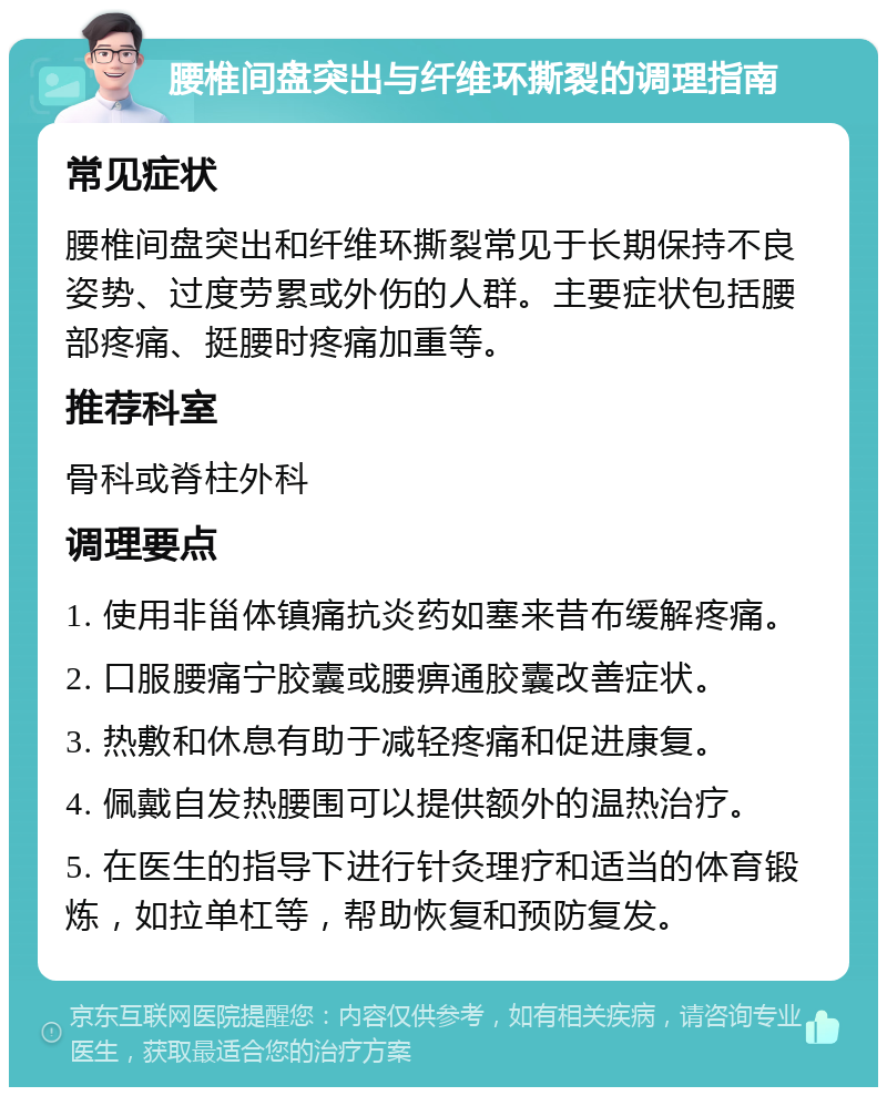 腰椎间盘突出与纤维环撕裂的调理指南 常见症状 腰椎间盘突出和纤维环撕裂常见于长期保持不良姿势、过度劳累或外伤的人群。主要症状包括腰部疼痛、挺腰时疼痛加重等。 推荐科室 骨科或脊柱外科 调理要点 1. 使用非甾体镇痛抗炎药如塞来昔布缓解疼痛。 2. 口服腰痛宁胶囊或腰痹通胶囊改善症状。 3. 热敷和休息有助于减轻疼痛和促进康复。 4. 佩戴自发热腰围可以提供额外的温热治疗。 5. 在医生的指导下进行针灸理疗和适当的体育锻炼，如拉单杠等，帮助恢复和预防复发。