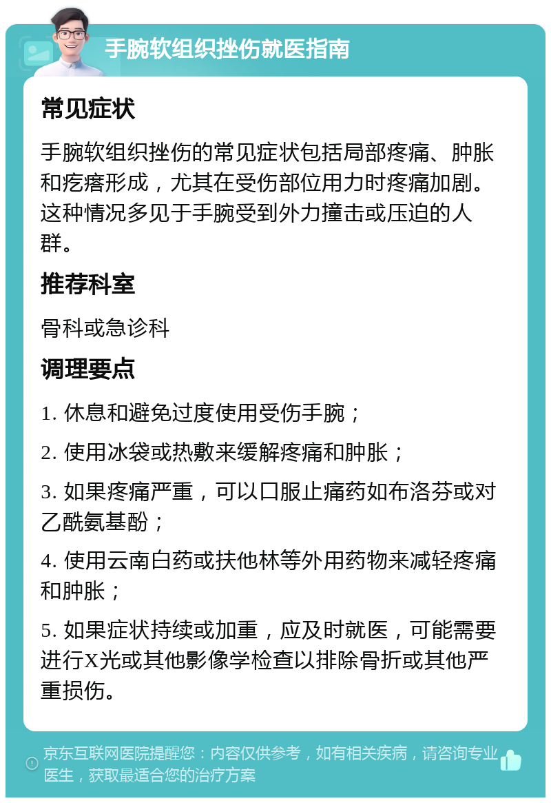 手腕软组织挫伤就医指南 常见症状 手腕软组织挫伤的常见症状包括局部疼痛、肿胀和疙瘩形成，尤其在受伤部位用力时疼痛加剧。这种情况多见于手腕受到外力撞击或压迫的人群。 推荐科室 骨科或急诊科 调理要点 1. 休息和避免过度使用受伤手腕； 2. 使用冰袋或热敷来缓解疼痛和肿胀； 3. 如果疼痛严重，可以口服止痛药如布洛芬或对乙酰氨基酚； 4. 使用云南白药或扶他林等外用药物来减轻疼痛和肿胀； 5. 如果症状持续或加重，应及时就医，可能需要进行X光或其他影像学检查以排除骨折或其他严重损伤。