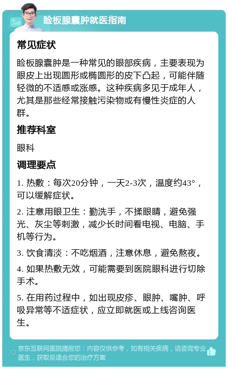 睑板腺囊肿就医指南 常见症状 睑板腺囊肿是一种常见的眼部疾病，主要表现为眼皮上出现圆形或椭圆形的皮下凸起，可能伴随轻微的不适感或涨感。这种疾病多见于成年人，尤其是那些经常接触污染物或有慢性炎症的人群。 推荐科室 眼科 调理要点 1. 热敷：每次20分钟，一天2-3次，温度约43°，可以缓解症状。 2. 注意用眼卫生：勤洗手，不揉眼睛，避免强光、灰尘等刺激，减少长时间看电视、电脑、手机等行为。 3. 饮食清淡：不吃烟酒，注意休息，避免熬夜。 4. 如果热敷无效，可能需要到医院眼科进行切除手术。 5. 在用药过程中，如出现皮疹、眼肿、嘴肿、呼吸异常等不适症状，应立即就医或上线咨询医生。