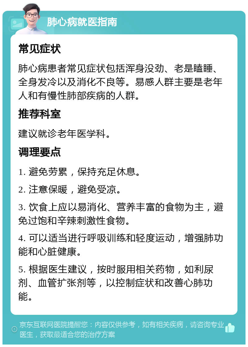 肺心病就医指南 常见症状 肺心病患者常见症状包括浑身没劲、老是瞌睡、全身发冷以及消化不良等。易感人群主要是老年人和有慢性肺部疾病的人群。 推荐科室 建议就诊老年医学科。 调理要点 1. 避免劳累，保持充足休息。 2. 注意保暖，避免受凉。 3. 饮食上应以易消化、营养丰富的食物为主，避免过饱和辛辣刺激性食物。 4. 可以适当进行呼吸训练和轻度运动，增强肺功能和心脏健康。 5. 根据医生建议，按时服用相关药物，如利尿剂、血管扩张剂等，以控制症状和改善心肺功能。