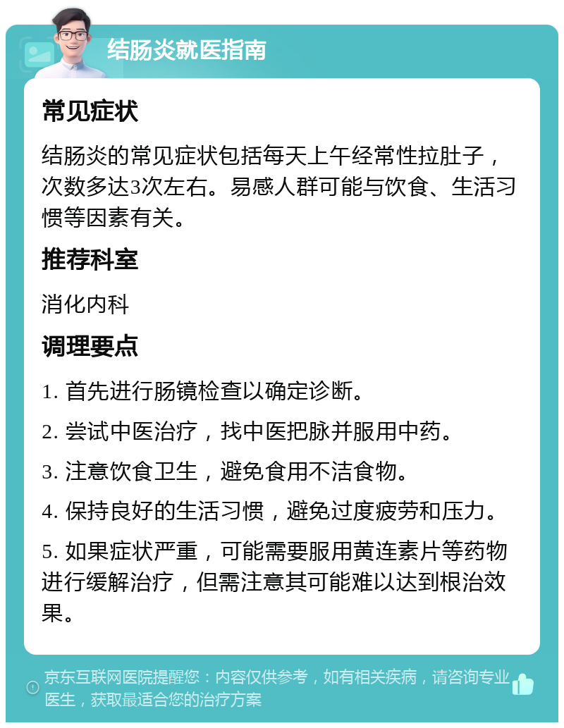 结肠炎就医指南 常见症状 结肠炎的常见症状包括每天上午经常性拉肚子，次数多达3次左右。易感人群可能与饮食、生活习惯等因素有关。 推荐科室 消化内科 调理要点 1. 首先进行肠镜检查以确定诊断。 2. 尝试中医治疗，找中医把脉并服用中药。 3. 注意饮食卫生，避免食用不洁食物。 4. 保持良好的生活习惯，避免过度疲劳和压力。 5. 如果症状严重，可能需要服用黄连素片等药物进行缓解治疗，但需注意其可能难以达到根治效果。