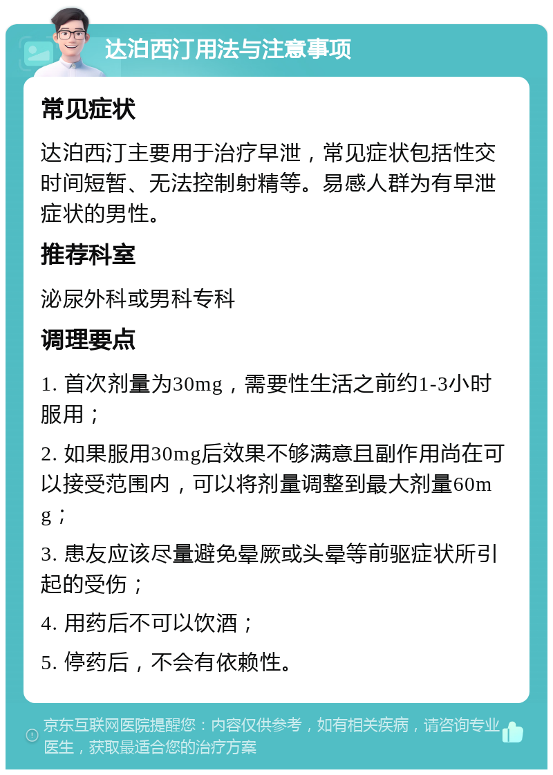 达泊西汀用法与注意事项 常见症状 达泊西汀主要用于治疗早泄，常见症状包括性交时间短暂、无法控制射精等。易感人群为有早泄症状的男性。 推荐科室 泌尿外科或男科专科 调理要点 1. 首次剂量为30mg，需要性生活之前约1-3小时服用； 2. 如果服用30mg后效果不够满意且副作用尚在可以接受范围内，可以将剂量调整到最大剂量60mg； 3. 患友应该尽量避免晕厥或头晕等前驱症状所引起的受伤； 4. 用药后不可以饮酒； 5. 停药后，不会有依赖性。