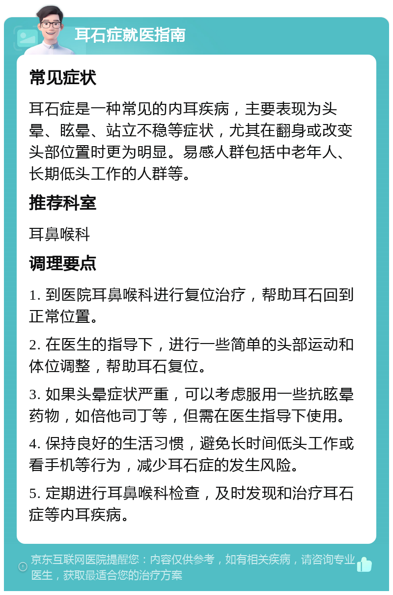 耳石症就医指南 常见症状 耳石症是一种常见的内耳疾病，主要表现为头晕、眩晕、站立不稳等症状，尤其在翻身或改变头部位置时更为明显。易感人群包括中老年人、长期低头工作的人群等。 推荐科室 耳鼻喉科 调理要点 1. 到医院耳鼻喉科进行复位治疗，帮助耳石回到正常位置。 2. 在医生的指导下，进行一些简单的头部运动和体位调整，帮助耳石复位。 3. 如果头晕症状严重，可以考虑服用一些抗眩晕药物，如倍他司丁等，但需在医生指导下使用。 4. 保持良好的生活习惯，避免长时间低头工作或看手机等行为，减少耳石症的发生风险。 5. 定期进行耳鼻喉科检查，及时发现和治疗耳石症等内耳疾病。