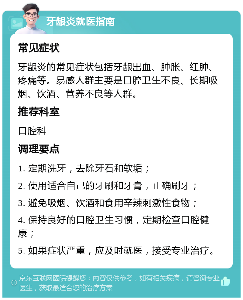 牙龈炎就医指南 常见症状 牙龈炎的常见症状包括牙龈出血、肿胀、红肿、疼痛等。易感人群主要是口腔卫生不良、长期吸烟、饮酒、营养不良等人群。 推荐科室 口腔科 调理要点 1. 定期洗牙，去除牙石和软垢； 2. 使用适合自己的牙刷和牙膏，正确刷牙； 3. 避免吸烟、饮酒和食用辛辣刺激性食物； 4. 保持良好的口腔卫生习惯，定期检查口腔健康； 5. 如果症状严重，应及时就医，接受专业治疗。