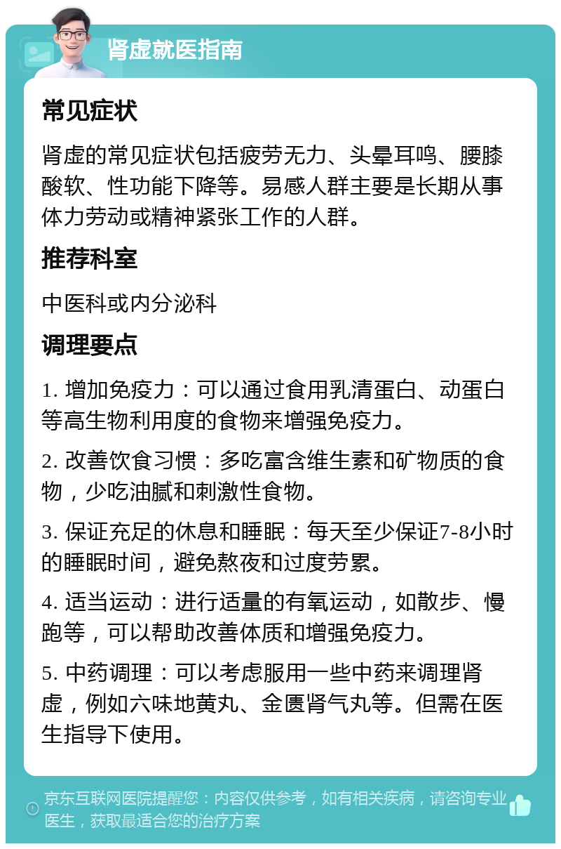 肾虚就医指南 常见症状 肾虚的常见症状包括疲劳无力、头晕耳鸣、腰膝酸软、性功能下降等。易感人群主要是长期从事体力劳动或精神紧张工作的人群。 推荐科室 中医科或内分泌科 调理要点 1. 增加免疫力：可以通过食用乳清蛋白、动蛋白等高生物利用度的食物来增强免疫力。 2. 改善饮食习惯：多吃富含维生素和矿物质的食物，少吃油腻和刺激性食物。 3. 保证充足的休息和睡眠：每天至少保证7-8小时的睡眠时间，避免熬夜和过度劳累。 4. 适当运动：进行适量的有氧运动，如散步、慢跑等，可以帮助改善体质和增强免疫力。 5. 中药调理：可以考虑服用一些中药来调理肾虚，例如六味地黄丸、金匮肾气丸等。但需在医生指导下使用。