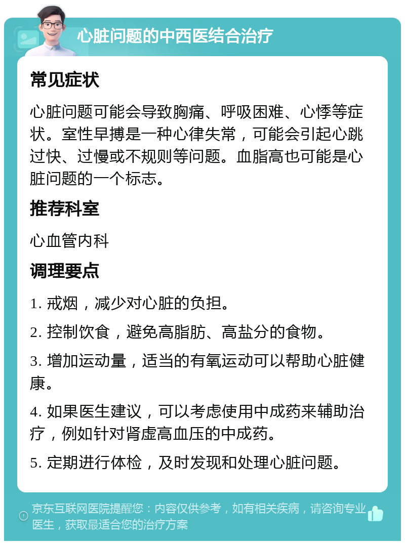 心脏问题的中西医结合治疗 常见症状 心脏问题可能会导致胸痛、呼吸困难、心悸等症状。室性早搏是一种心律失常，可能会引起心跳过快、过慢或不规则等问题。血脂高也可能是心脏问题的一个标志。 推荐科室 心血管内科 调理要点 1. 戒烟，减少对心脏的负担。 2. 控制饮食，避免高脂肪、高盐分的食物。 3. 增加运动量，适当的有氧运动可以帮助心脏健康。 4. 如果医生建议，可以考虑使用中成药来辅助治疗，例如针对肾虚高血压的中成药。 5. 定期进行体检，及时发现和处理心脏问题。