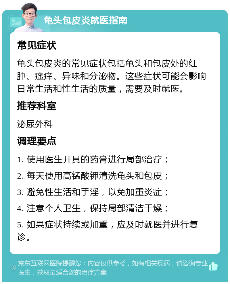 龟头包皮炎就医指南 常见症状 龟头包皮炎的常见症状包括龟头和包皮处的红肿、瘙痒、异味和分泌物。这些症状可能会影响日常生活和性生活的质量，需要及时就医。 推荐科室 泌尿外科 调理要点 1. 使用医生开具的药膏进行局部治疗； 2. 每天使用高锰酸钾清洗龟头和包皮； 3. 避免性生活和手淫，以免加重炎症； 4. 注意个人卫生，保持局部清洁干燥； 5. 如果症状持续或加重，应及时就医并进行复诊。