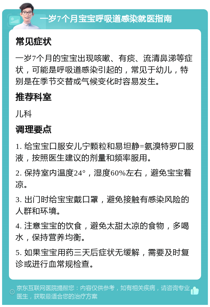 一岁7个月宝宝呼吸道感染就医指南 常见症状 一岁7个月的宝宝出现咳嗽、有痰、流清鼻涕等症状，可能是呼吸道感染引起的，常见于幼儿，特别是在季节交替或气候变化时容易发生。 推荐科室 儿科 调理要点 1. 给宝宝口服安儿宁颗粒和易坦静=氨溴特罗口服液，按照医生建议的剂量和频率服用。 2. 保持室内温度24°，湿度60%左右，避免宝宝着凉。 3. 出门时给宝宝戴口罩，避免接触有感染风险的人群和环境。 4. 注意宝宝的饮食，避免太甜太凉的食物，多喝水，保持营养均衡。 5. 如果宝宝用药三天后症状无缓解，需要及时复诊或进行血常规检查。