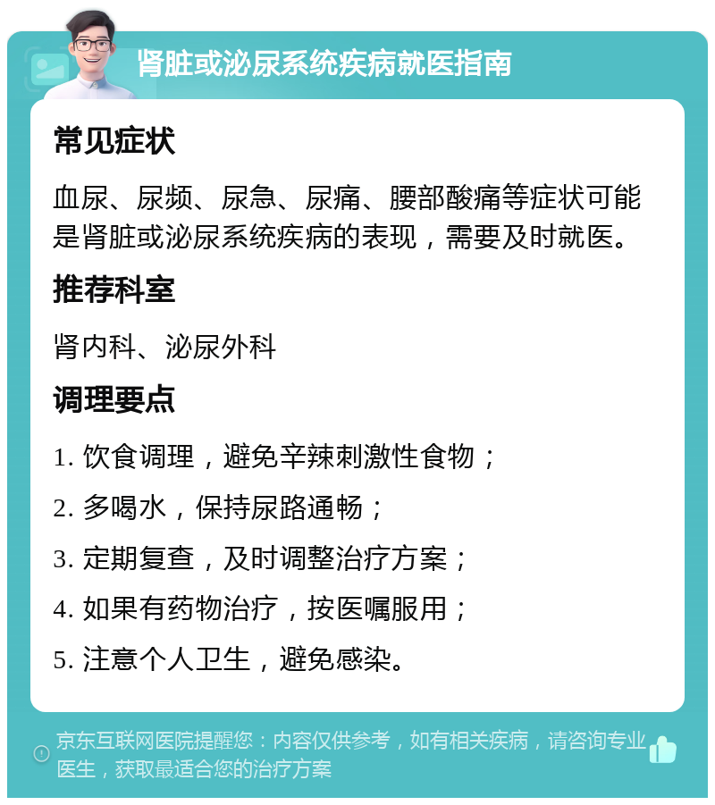 肾脏或泌尿系统疾病就医指南 常见症状 血尿、尿频、尿急、尿痛、腰部酸痛等症状可能是肾脏或泌尿系统疾病的表现，需要及时就医。 推荐科室 肾内科、泌尿外科 调理要点 1. 饮食调理，避免辛辣刺激性食物； 2. 多喝水，保持尿路通畅； 3. 定期复查，及时调整治疗方案； 4. 如果有药物治疗，按医嘱服用； 5. 注意个人卫生，避免感染。