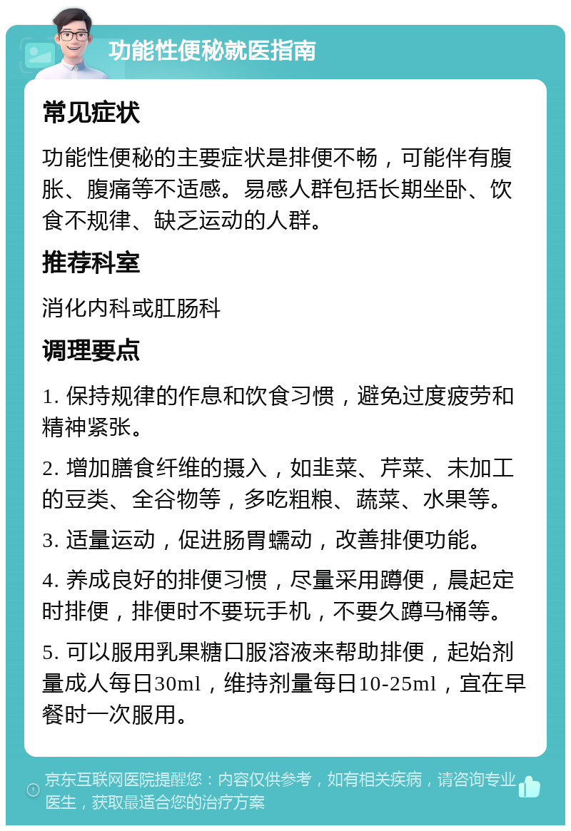 功能性便秘就医指南 常见症状 功能性便秘的主要症状是排便不畅，可能伴有腹胀、腹痛等不适感。易感人群包括长期坐卧、饮食不规律、缺乏运动的人群。 推荐科室 消化内科或肛肠科 调理要点 1. 保持规律的作息和饮食习惯，避免过度疲劳和精神紧张。 2. 增加膳食纤维的摄入，如韭菜、芹菜、未加工的豆类、全谷物等，多吃粗粮、蔬菜、水果等。 3. 适量运动，促进肠胃蠕动，改善排便功能。 4. 养成良好的排便习惯，尽量采用蹲便，晨起定时排便，排便时不要玩手机，不要久蹲马桶等。 5. 可以服用乳果糖口服溶液来帮助排便，起始剂量成人每日30ml，维持剂量每日10-25ml，宜在早餐时一次服用。