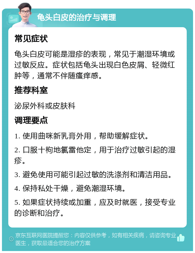 龟头白皮的治疗与调理 常见症状 龟头白皮可能是湿疹的表现，常见于潮湿环境或过敏反应。症状包括龟头出现白色皮屑、轻微红肿等，通常不伴随瘙痒感。 推荐科室 泌尿外科或皮肤科 调理要点 1. 使用曲咪新乳膏外用，帮助缓解症状。 2. 口服十枸地氯雷他定，用于治疗过敏引起的湿疹。 3. 避免使用可能引起过敏的洗涤剂和清洁用品。 4. 保持私处干燥，避免潮湿环境。 5. 如果症状持续或加重，应及时就医，接受专业的诊断和治疗。