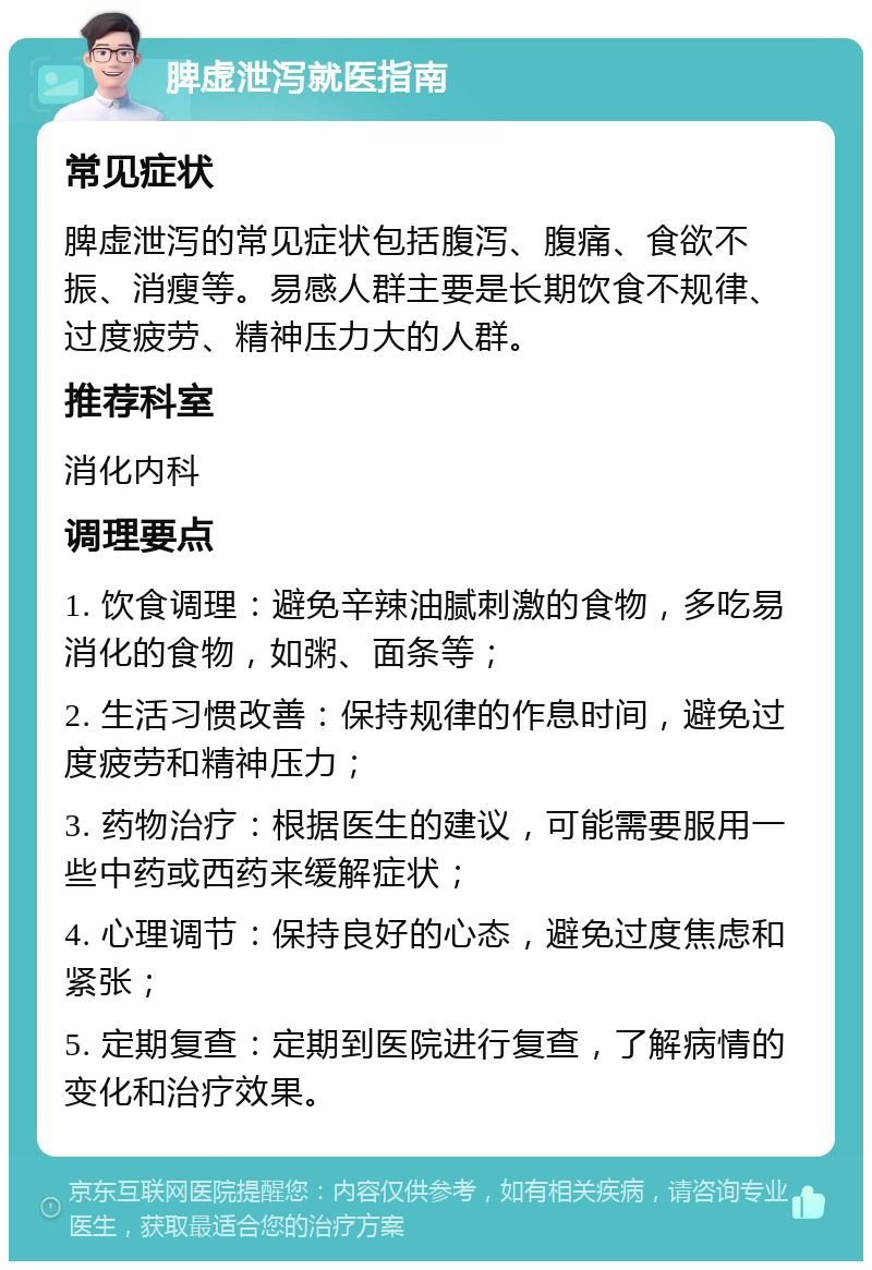 脾虚泄泻就医指南 常见症状 脾虚泄泻的常见症状包括腹泻、腹痛、食欲不振、消瘦等。易感人群主要是长期饮食不规律、过度疲劳、精神压力大的人群。 推荐科室 消化内科 调理要点 1. 饮食调理：避免辛辣油腻刺激的食物，多吃易消化的食物，如粥、面条等； 2. 生活习惯改善：保持规律的作息时间，避免过度疲劳和精神压力； 3. 药物治疗：根据医生的建议，可能需要服用一些中药或西药来缓解症状； 4. 心理调节：保持良好的心态，避免过度焦虑和紧张； 5. 定期复查：定期到医院进行复查，了解病情的变化和治疗效果。