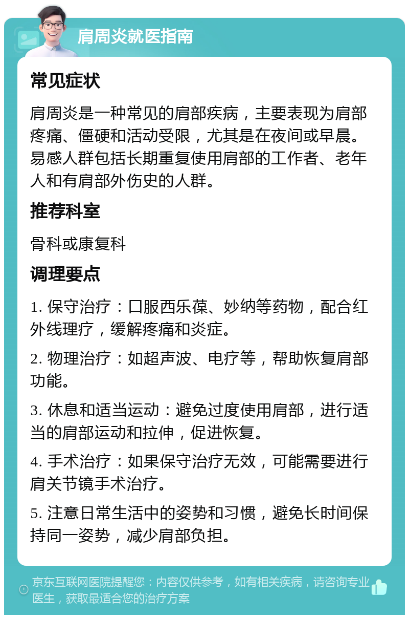 肩周炎就医指南 常见症状 肩周炎是一种常见的肩部疾病，主要表现为肩部疼痛、僵硬和活动受限，尤其是在夜间或早晨。易感人群包括长期重复使用肩部的工作者、老年人和有肩部外伤史的人群。 推荐科室 骨科或康复科 调理要点 1. 保守治疗：口服西乐葆、妙纳等药物，配合红外线理疗，缓解疼痛和炎症。 2. 物理治疗：如超声波、电疗等，帮助恢复肩部功能。 3. 休息和适当运动：避免过度使用肩部，进行适当的肩部运动和拉伸，促进恢复。 4. 手术治疗：如果保守治疗无效，可能需要进行肩关节镜手术治疗。 5. 注意日常生活中的姿势和习惯，避免长时间保持同一姿势，减少肩部负担。