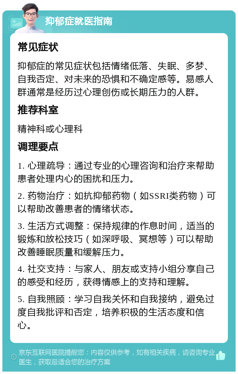 抑郁症就医指南 常见症状 抑郁症的常见症状包括情绪低落、失眠、多梦、自我否定、对未来的恐惧和不确定感等。易感人群通常是经历过心理创伤或长期压力的人群。 推荐科室 精神科或心理科 调理要点 1. 心理疏导：通过专业的心理咨询和治疗来帮助患者处理内心的困扰和压力。 2. 药物治疗：如抗抑郁药物（如SSRI类药物）可以帮助改善患者的情绪状态。 3. 生活方式调整：保持规律的作息时间，适当的锻炼和放松技巧（如深呼吸、冥想等）可以帮助改善睡眠质量和缓解压力。 4. 社交支持：与家人、朋友或支持小组分享自己的感受和经历，获得情感上的支持和理解。 5. 自我照顾：学习自我关怀和自我接纳，避免过度自我批评和否定，培养积极的生活态度和信心。