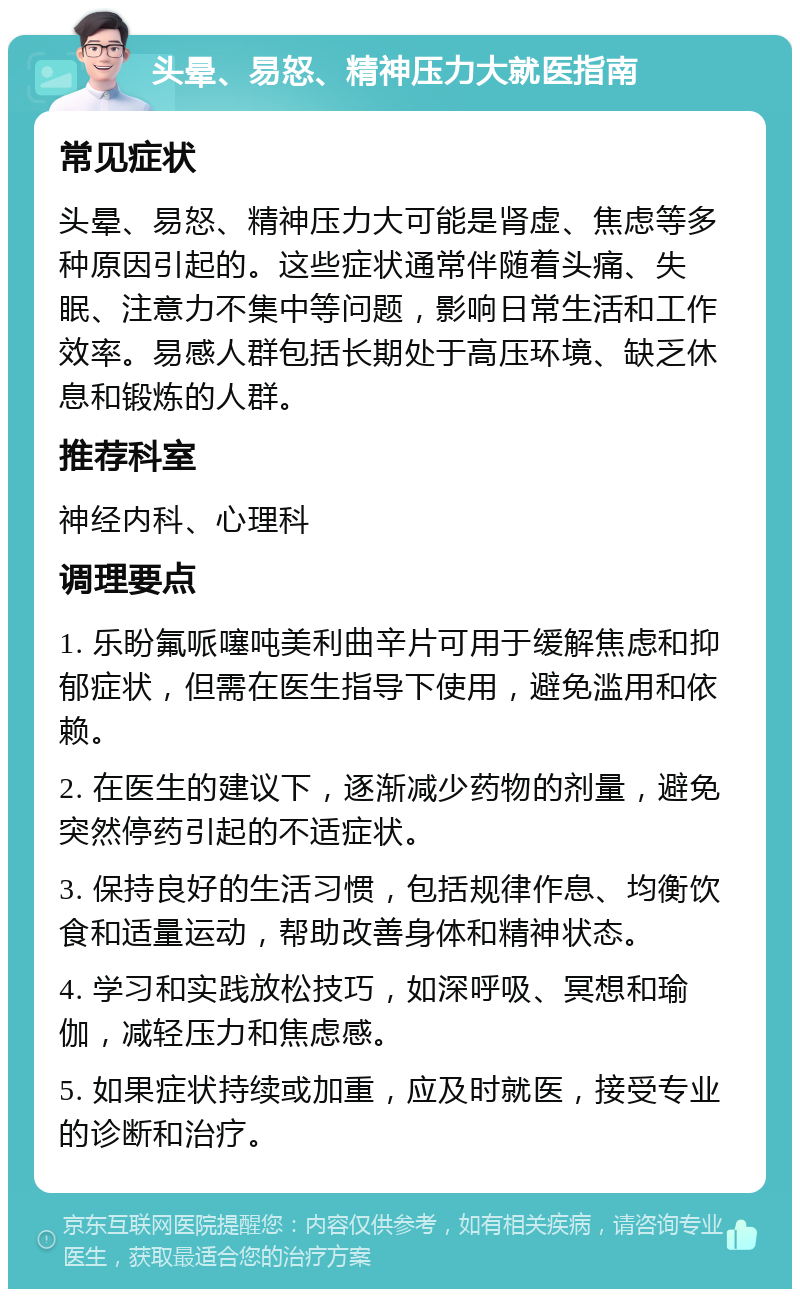 头晕、易怒、精神压力大就医指南 常见症状 头晕、易怒、精神压力大可能是肾虚、焦虑等多种原因引起的。这些症状通常伴随着头痛、失眠、注意力不集中等问题，影响日常生活和工作效率。易感人群包括长期处于高压环境、缺乏休息和锻炼的人群。 推荐科室 神经内科、心理科 调理要点 1. 乐盼氟哌噻吨美利曲辛片可用于缓解焦虑和抑郁症状，但需在医生指导下使用，避免滥用和依赖。 2. 在医生的建议下，逐渐减少药物的剂量，避免突然停药引起的不适症状。 3. 保持良好的生活习惯，包括规律作息、均衡饮食和适量运动，帮助改善身体和精神状态。 4. 学习和实践放松技巧，如深呼吸、冥想和瑜伽，减轻压力和焦虑感。 5. 如果症状持续或加重，应及时就医，接受专业的诊断和治疗。