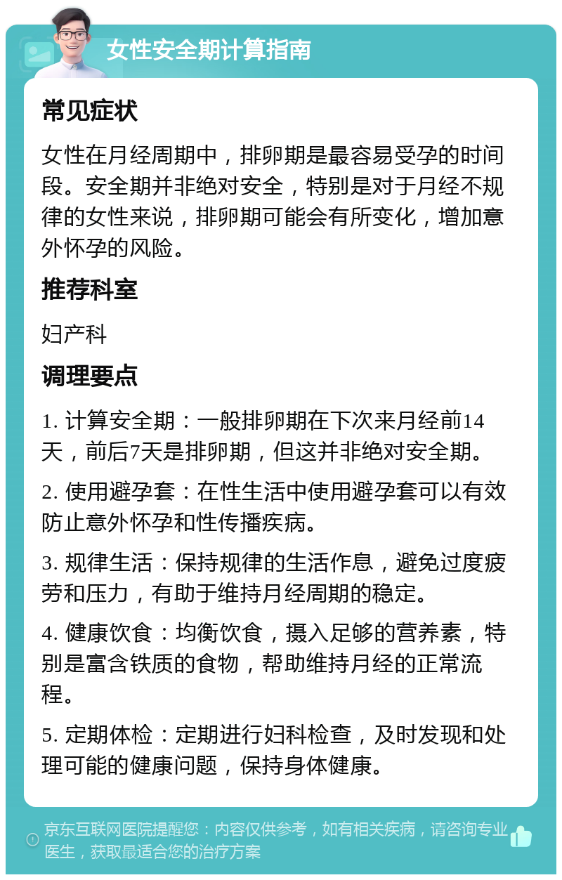 女性安全期计算指南 常见症状 女性在月经周期中，排卵期是最容易受孕的时间段。安全期并非绝对安全，特别是对于月经不规律的女性来说，排卵期可能会有所变化，增加意外怀孕的风险。 推荐科室 妇产科 调理要点 1. 计算安全期：一般排卵期在下次来月经前14天，前后7天是排卵期，但这并非绝对安全期。 2. 使用避孕套：在性生活中使用避孕套可以有效防止意外怀孕和性传播疾病。 3. 规律生活：保持规律的生活作息，避免过度疲劳和压力，有助于维持月经周期的稳定。 4. 健康饮食：均衡饮食，摄入足够的营养素，特别是富含铁质的食物，帮助维持月经的正常流程。 5. 定期体检：定期进行妇科检查，及时发现和处理可能的健康问题，保持身体健康。