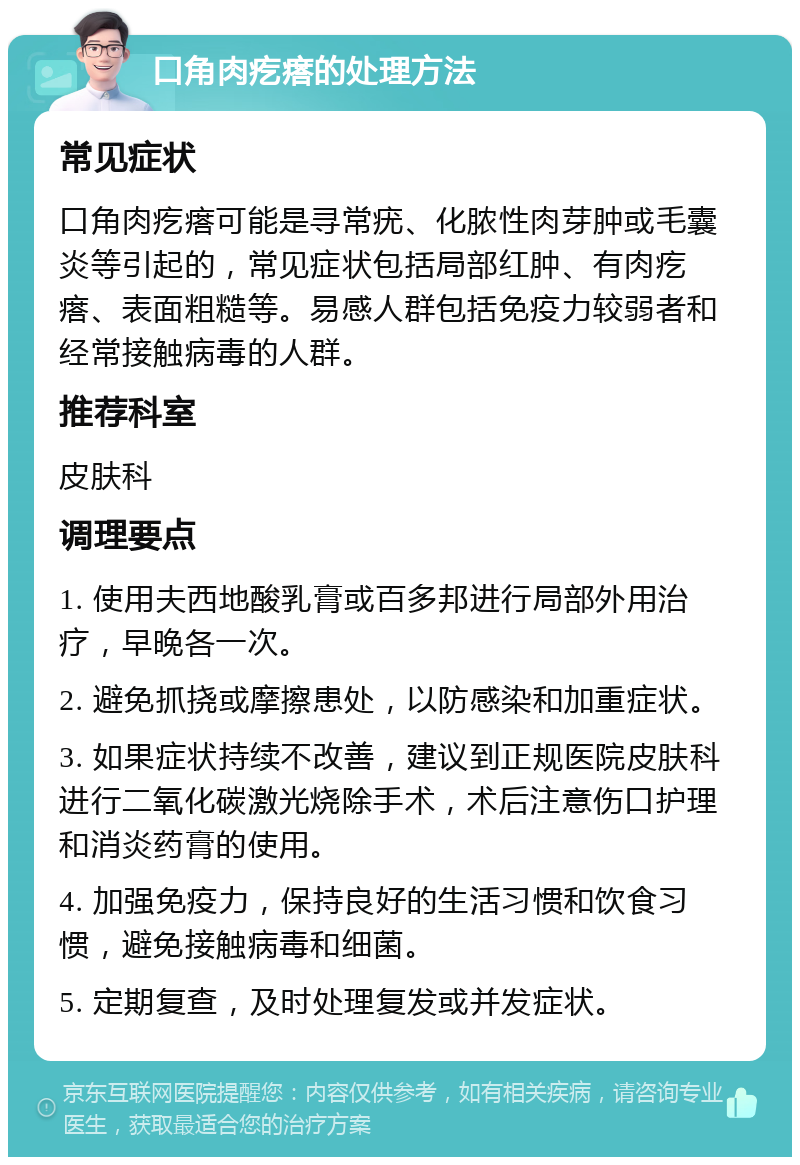 口角肉疙瘩的处理方法 常见症状 口角肉疙瘩可能是寻常疣、化脓性肉芽肿或毛囊炎等引起的，常见症状包括局部红肿、有肉疙瘩、表面粗糙等。易感人群包括免疫力较弱者和经常接触病毒的人群。 推荐科室 皮肤科 调理要点 1. 使用夫西地酸乳膏或百多邦进行局部外用治疗，早晚各一次。 2. 避免抓挠或摩擦患处，以防感染和加重症状。 3. 如果症状持续不改善，建议到正规医院皮肤科进行二氧化碳激光烧除手术，术后注意伤口护理和消炎药膏的使用。 4. 加强免疫力，保持良好的生活习惯和饮食习惯，避免接触病毒和细菌。 5. 定期复查，及时处理复发或并发症状。