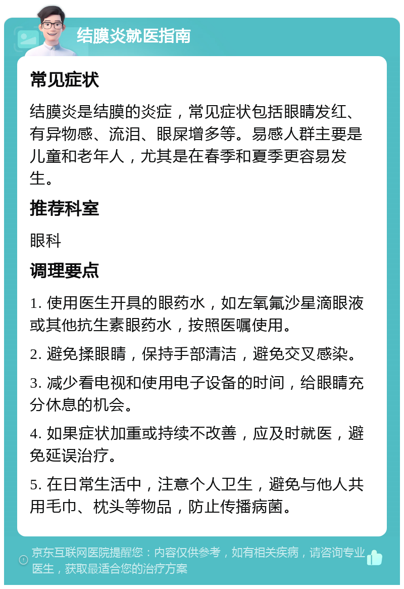 结膜炎就医指南 常见症状 结膜炎是结膜的炎症，常见症状包括眼睛发红、有异物感、流泪、眼屎增多等。易感人群主要是儿童和老年人，尤其是在春季和夏季更容易发生。 推荐科室 眼科 调理要点 1. 使用医生开具的眼药水，如左氧氟沙星滴眼液或其他抗生素眼药水，按照医嘱使用。 2. 避免揉眼睛，保持手部清洁，避免交叉感染。 3. 减少看电视和使用电子设备的时间，给眼睛充分休息的机会。 4. 如果症状加重或持续不改善，应及时就医，避免延误治疗。 5. 在日常生活中，注意个人卫生，避免与他人共用毛巾、枕头等物品，防止传播病菌。