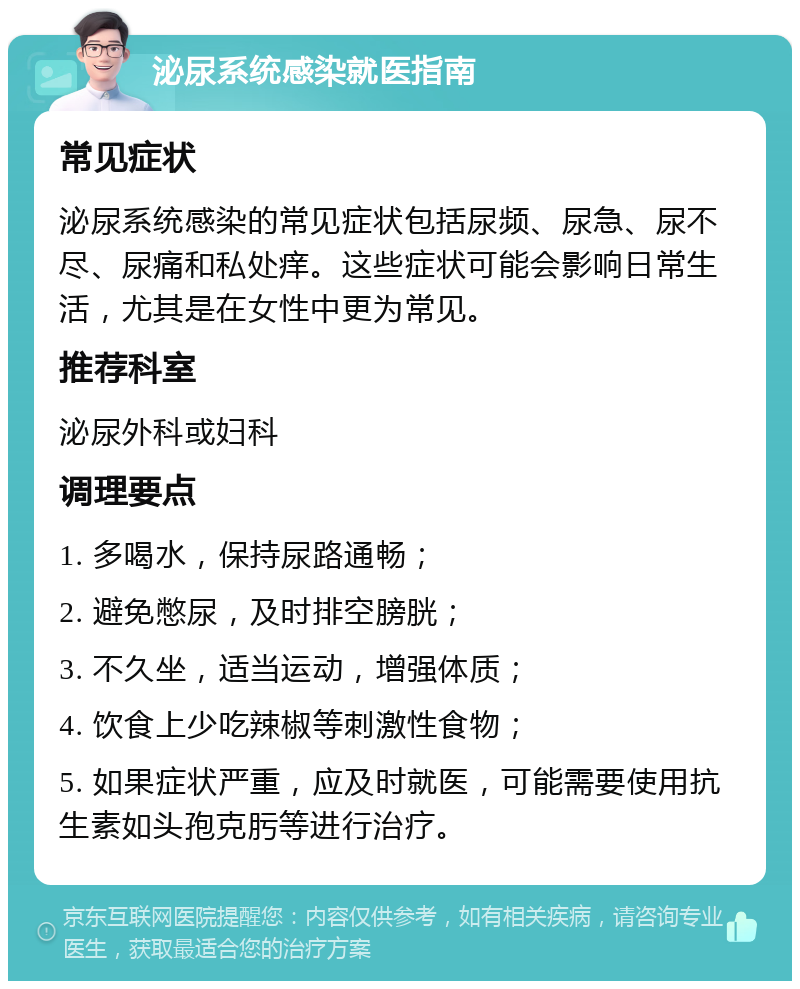 泌尿系统感染就医指南 常见症状 泌尿系统感染的常见症状包括尿频、尿急、尿不尽、尿痛和私处痒。这些症状可能会影响日常生活，尤其是在女性中更为常见。 推荐科室 泌尿外科或妇科 调理要点 1. 多喝水，保持尿路通畅； 2. 避免憋尿，及时排空膀胱； 3. 不久坐，适当运动，增强体质； 4. 饮食上少吃辣椒等刺激性食物； 5. 如果症状严重，应及时就医，可能需要使用抗生素如头孢克肟等进行治疗。