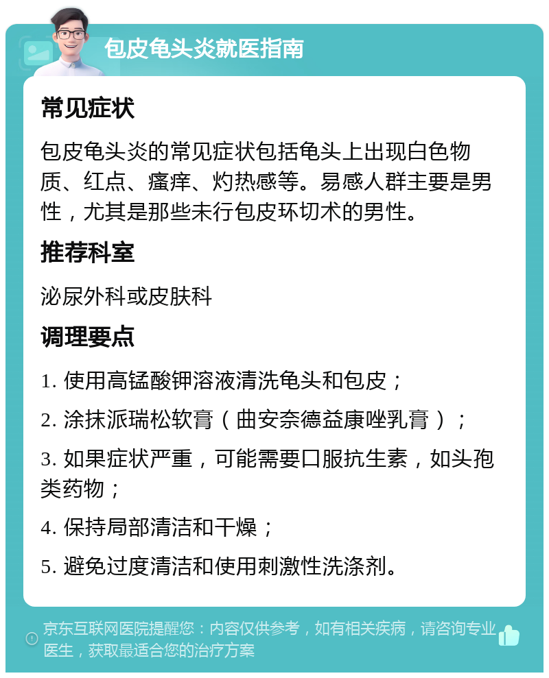 包皮龟头炎就医指南 常见症状 包皮龟头炎的常见症状包括龟头上出现白色物质、红点、瘙痒、灼热感等。易感人群主要是男性，尤其是那些未行包皮环切术的男性。 推荐科室 泌尿外科或皮肤科 调理要点 1. 使用高锰酸钾溶液清洗龟头和包皮； 2. 涂抹派瑞松软膏（曲安奈德益康唑乳膏）； 3. 如果症状严重，可能需要口服抗生素，如头孢类药物； 4. 保持局部清洁和干燥； 5. 避免过度清洁和使用刺激性洗涤剂。