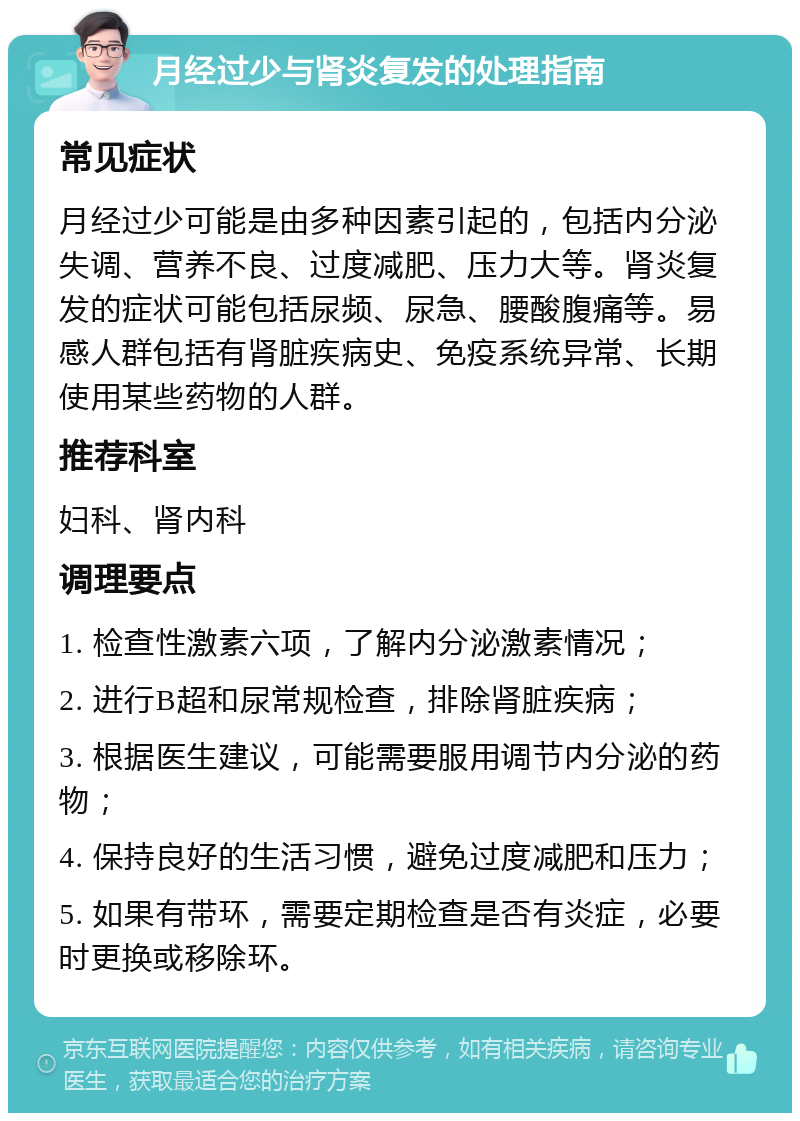 月经过少与肾炎复发的处理指南 常见症状 月经过少可能是由多种因素引起的，包括内分泌失调、营养不良、过度减肥、压力大等。肾炎复发的症状可能包括尿频、尿急、腰酸腹痛等。易感人群包括有肾脏疾病史、免疫系统异常、长期使用某些药物的人群。 推荐科室 妇科、肾内科 调理要点 1. 检查性激素六项，了解内分泌激素情况； 2. 进行B超和尿常规检查，排除肾脏疾病； 3. 根据医生建议，可能需要服用调节内分泌的药物； 4. 保持良好的生活习惯，避免过度减肥和压力； 5. 如果有带环，需要定期检查是否有炎症，必要时更换或移除环。