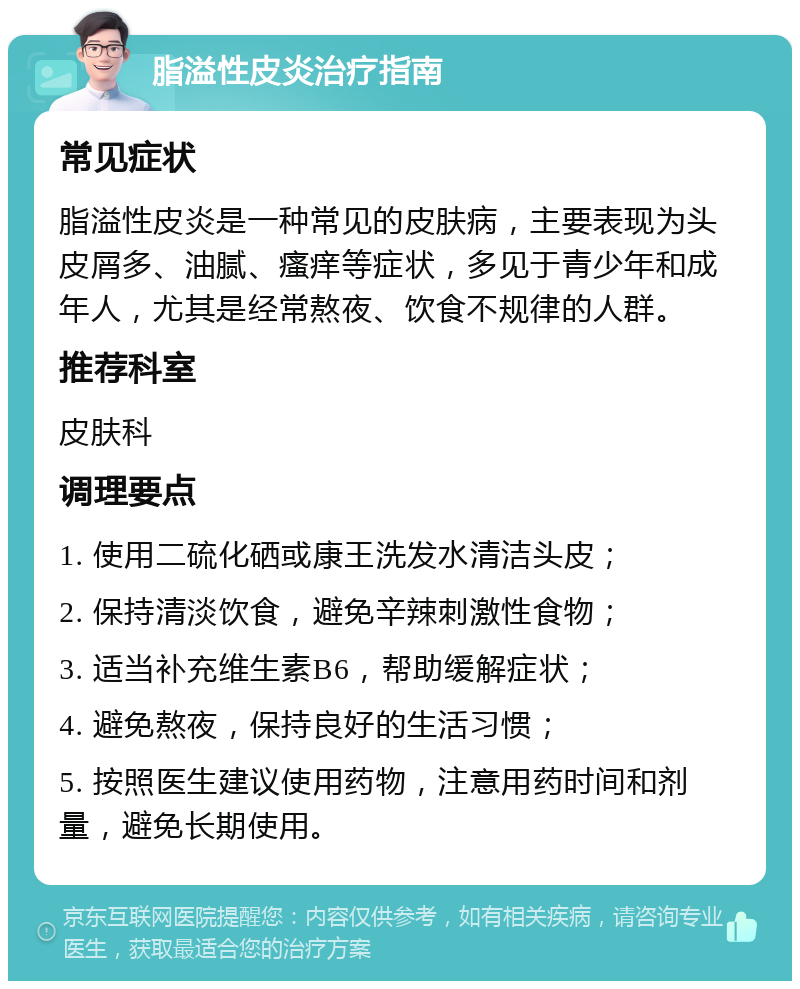 脂溢性皮炎治疗指南 常见症状 脂溢性皮炎是一种常见的皮肤病，主要表现为头皮屑多、油腻、瘙痒等症状，多见于青少年和成年人，尤其是经常熬夜、饮食不规律的人群。 推荐科室 皮肤科 调理要点 1. 使用二硫化硒或康王洗发水清洁头皮； 2. 保持清淡饮食，避免辛辣刺激性食物； 3. 适当补充维生素B6，帮助缓解症状； 4. 避免熬夜，保持良好的生活习惯； 5. 按照医生建议使用药物，注意用药时间和剂量，避免长期使用。