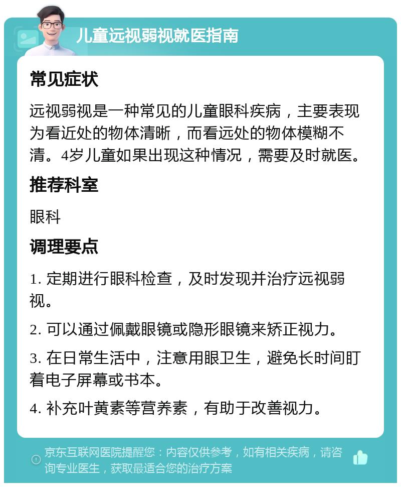 儿童远视弱视就医指南 常见症状 远视弱视是一种常见的儿童眼科疾病，主要表现为看近处的物体清晰，而看远处的物体模糊不清。4岁儿童如果出现这种情况，需要及时就医。 推荐科室 眼科 调理要点 1. 定期进行眼科检查，及时发现并治疗远视弱视。 2. 可以通过佩戴眼镜或隐形眼镜来矫正视力。 3. 在日常生活中，注意用眼卫生，避免长时间盯着电子屏幕或书本。 4. 补充叶黄素等营养素，有助于改善视力。