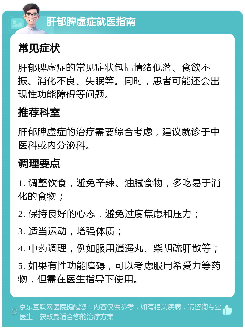 肝郁脾虚症就医指南 常见症状 肝郁脾虚症的常见症状包括情绪低落、食欲不振、消化不良、失眠等。同时，患者可能还会出现性功能障碍等问题。 推荐科室 肝郁脾虚症的治疗需要综合考虑，建议就诊于中医科或内分泌科。 调理要点 1. 调整饮食，避免辛辣、油腻食物，多吃易于消化的食物； 2. 保持良好的心态，避免过度焦虑和压力； 3. 适当运动，增强体质； 4. 中药调理，例如服用逍遥丸、柴胡疏肝散等； 5. 如果有性功能障碍，可以考虑服用希爱力等药物，但需在医生指导下使用。