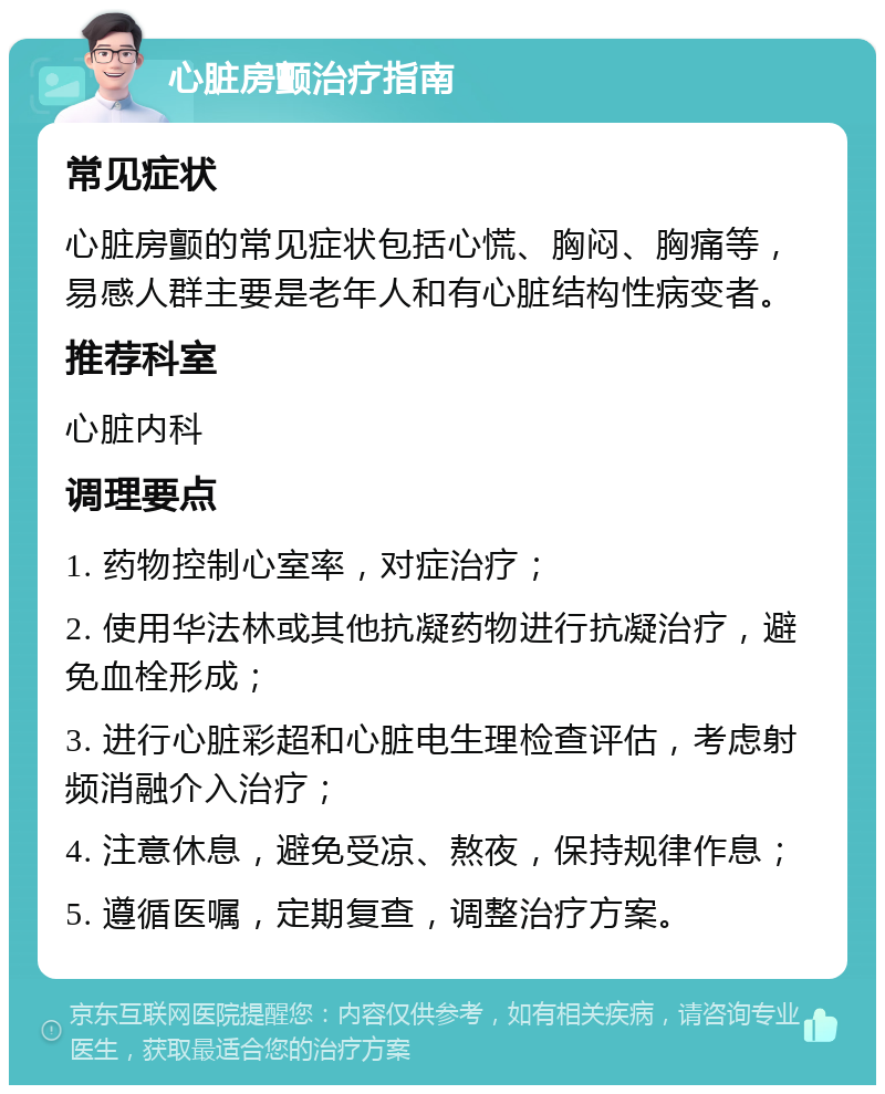 心脏房颤治疗指南 常见症状 心脏房颤的常见症状包括心慌、胸闷、胸痛等，易感人群主要是老年人和有心脏结构性病变者。 推荐科室 心脏内科 调理要点 1. 药物控制心室率，对症治疗； 2. 使用华法林或其他抗凝药物进行抗凝治疗，避免血栓形成； 3. 进行心脏彩超和心脏电生理检查评估，考虑射频消融介入治疗； 4. 注意休息，避免受凉、熬夜，保持规律作息； 5. 遵循医嘱，定期复查，调整治疗方案。