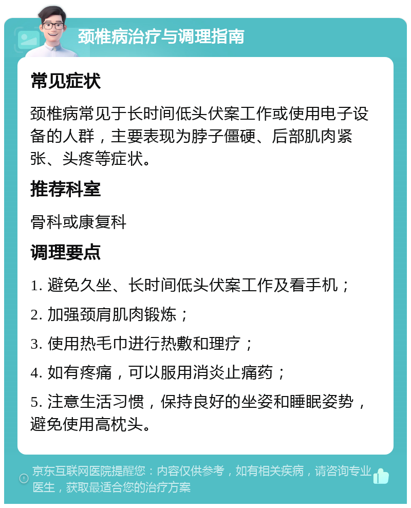 颈椎病治疗与调理指南 常见症状 颈椎病常见于长时间低头伏案工作或使用电子设备的人群，主要表现为脖子僵硬、后部肌肉紧张、头疼等症状。 推荐科室 骨科或康复科 调理要点 1. 避免久坐、长时间低头伏案工作及看手机； 2. 加强颈肩肌肉锻炼； 3. 使用热毛巾进行热敷和理疗； 4. 如有疼痛，可以服用消炎止痛药； 5. 注意生活习惯，保持良好的坐姿和睡眠姿势，避免使用高枕头。