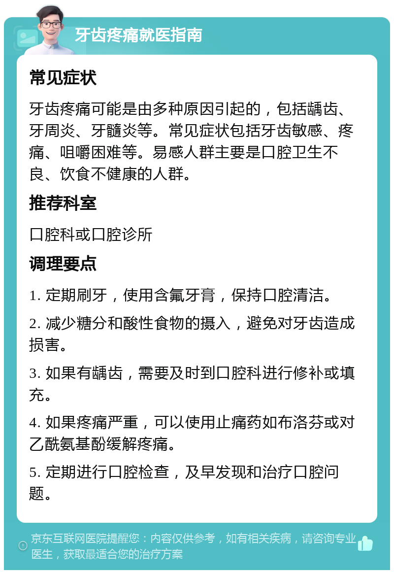 牙齿疼痛就医指南 常见症状 牙齿疼痛可能是由多种原因引起的，包括龋齿、牙周炎、牙髓炎等。常见症状包括牙齿敏感、疼痛、咀嚼困难等。易感人群主要是口腔卫生不良、饮食不健康的人群。 推荐科室 口腔科或口腔诊所 调理要点 1. 定期刷牙，使用含氟牙膏，保持口腔清洁。 2. 减少糖分和酸性食物的摄入，避免对牙齿造成损害。 3. 如果有龋齿，需要及时到口腔科进行修补或填充。 4. 如果疼痛严重，可以使用止痛药如布洛芬或对乙酰氨基酚缓解疼痛。 5. 定期进行口腔检查，及早发现和治疗口腔问题。