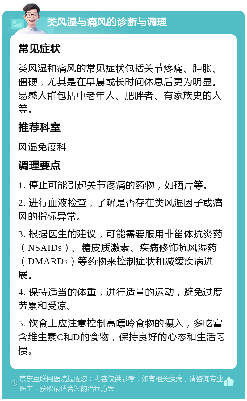 类风湿与痛风的诊断与调理 常见症状 类风湿和痛风的常见症状包括关节疼痛、肿胀、僵硬，尤其是在早晨或长时间休息后更为明显。易感人群包括中老年人、肥胖者、有家族史的人等。 推荐科室 风湿免疫科 调理要点 1. 停止可能引起关节疼痛的药物，如硒片等。 2. 进行血液检查，了解是否存在类风湿因子或痛风的指标异常。 3. 根据医生的建议，可能需要服用非甾体抗炎药（NSAIDs）、糖皮质激素、疾病修饰抗风湿药（DMARDs）等药物来控制症状和减缓疾病进展。 4. 保持适当的体重，进行适量的运动，避免过度劳累和受凉。 5. 饮食上应注意控制高嘌呤食物的摄入，多吃富含维生素C和D的食物，保持良好的心态和生活习惯。