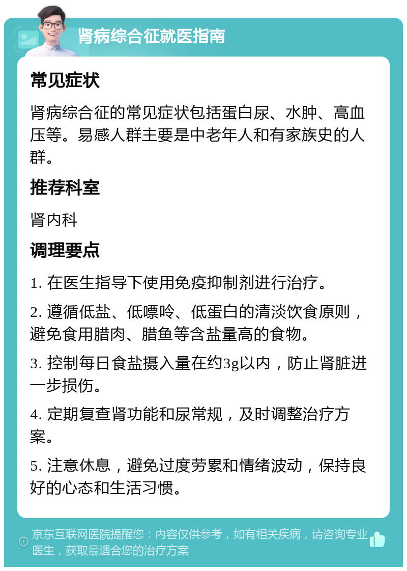 肾病综合征就医指南 常见症状 肾病综合征的常见症状包括蛋白尿、水肿、高血压等。易感人群主要是中老年人和有家族史的人群。 推荐科室 肾内科 调理要点 1. 在医生指导下使用免疫抑制剂进行治疗。 2. 遵循低盐、低嘌呤、低蛋白的清淡饮食原则，避免食用腊肉、腊鱼等含盐量高的食物。 3. 控制每日食盐摄入量在约3g以内，防止肾脏进一步损伤。 4. 定期复查肾功能和尿常规，及时调整治疗方案。 5. 注意休息，避免过度劳累和情绪波动，保持良好的心态和生活习惯。